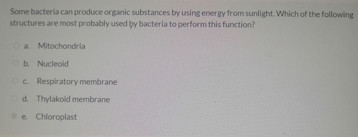 Some bacteria can produce organic substances by using energy from sunlight. Which of the following
structures are most probably used by bacteria to perform this function?
a. Mitochondria
O b. Nucleoid
O c. Respiratory membrane
d. Thylakoid membrane
e. Chloroplast

