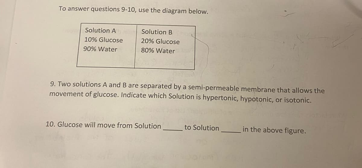 To answer questions 9-10, use the diagram below.
Teow Solution Ab
10% Glucose
90% Water
Solution B
20% Glucose
80% Water
TOCKOV
10. Glucose will move from Solution
9. Two solutions A and B are separated by a semi-permeable membrane that allows the
movement of glucose. Indicate which Solution is hypertonic, hypotonic, or isotonic.
TRANSTON
to Solution
in the above figure.
BROW