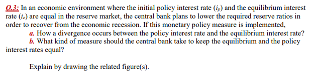 0.3: In an economic environment where the initial policy interest rate (ip) and the equilibrium interest
rate (ie) are equal in the reserve market, the central bank plans to lower the required reserve ratios in
order to recover from the economic recession. If this monetary policy measure is implemented,
a. How a divergence occurs between the policy interest rate and the equilibrium interest rate?
b. What kind of measure should the central bank take to keep the equilibrium and the policy
interest rates equal?
Explain by drawing the related figure(s).