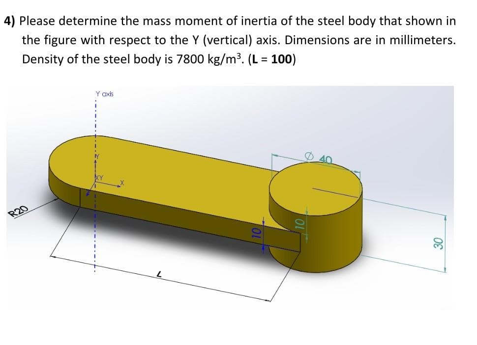4) Please determine the mass moment of inertia of the steel body that shown in
the figure with respect to the Y (vertical) axis. Dimensions are in millimeters.
Density of the steel body is 7800 kg/m³. (L = 100)
R20
Y axis
30