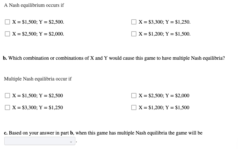 A Nash equilibrium occurs if
X = $1,500; Y = $2,500.
X = $3,300; Y = $1,250.
X = $2,500; Y = $2,000.
X = $1,200; Y = $1,500.
b. Which combination or combinations of X and Y would cause this game to have multiple Nash equilibria?
Multiple Nash equilibria occur if
X = $1,500; Y = $2,500
X = $2,500; Y = $2,000
X = $3,300; Y = $1,250
X = $1,200; Y = $1,500
c. Based on your answer in part b, when this game has multiple Nash equilibria the game will be
