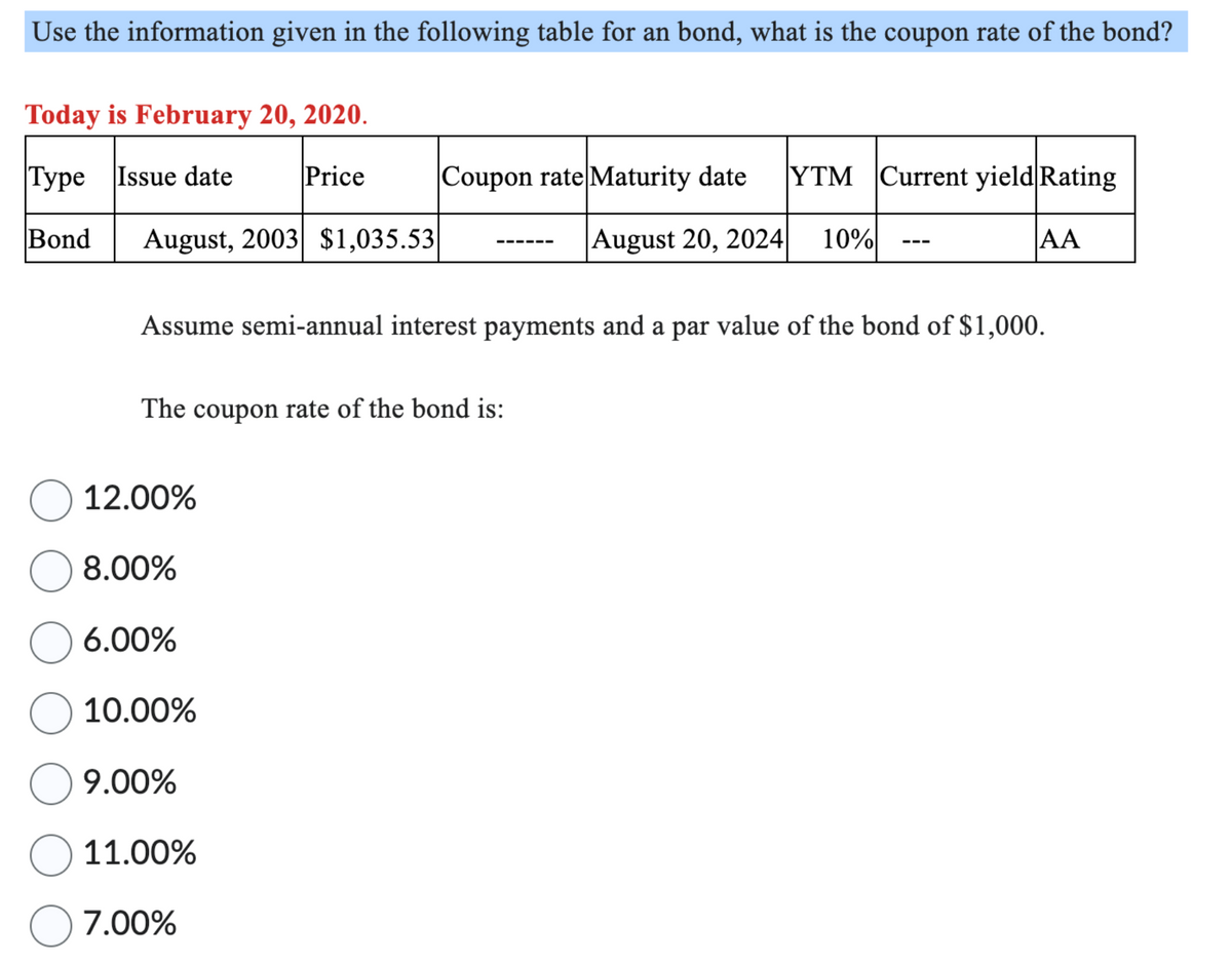 Use the information given in the following table for an bond, what is the coupon rate of the bond?
Today is February 20, 2020.
Type Issue date
Price
Coupon rate Maturity date
YTM Current yield Rating
Bond August, 2003 $1,035.53
August 20, 2024
10%
AA
Assume semi-annual interest payments and a par value of the bond of $1,000.
The coupon rate of the bond is:
12.00%
8.00%
6.00%
10.00%
9.00%
☐ 11.00%
○ 7.00%