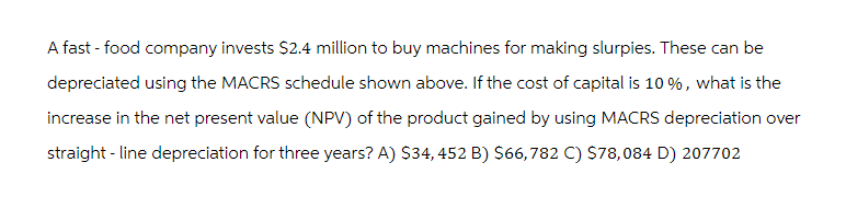 A fast-food company invests $2.4 million to buy machines for making slurpies. These can be
depreciated using the MACRS schedule shown above. If the cost of capital is 10%, what is the
increase in the net present value (NPV) of the product gained by using MACRS depreciation over
straight-line depreciation for three years? A) $34,452 B) $66,782 C) $78,084 D) 207702