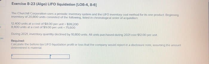 K
Exercise 8-23 (Algo) LIFO liquidation [LO8-4, 8-6]
The Churchill Corporation uses a periodic inventory system and the LIFO inventory cost method for its one product. Beginning
inventory of 20,800 units consisted of the following, listed in chronological order of acquisition
12.400 units at a cost of $8.00 per unit-$99,200
8,400 units at a cost of $9.00 per unit 75,600
ces
During 2021, inventory quantity declined by 10,800 units. All units purchased during 2021 cost $12.00 per unit.
Required:
Calculate the before-tax LIFO liquidation profit or loss that the company would report in a disclosure note, assuming the amount
determined is material.