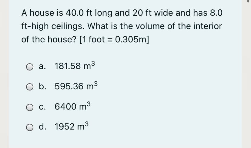 A house is 40.0 ft long and 20 ft wide and has 8.0
ft-high ceilings. What is the volume of the interior
of the house? [1 foot = 0.305m]
a. 181.58 m3
O b. 595.36 m3
c. 6400 m³
O d. 1952 m³
