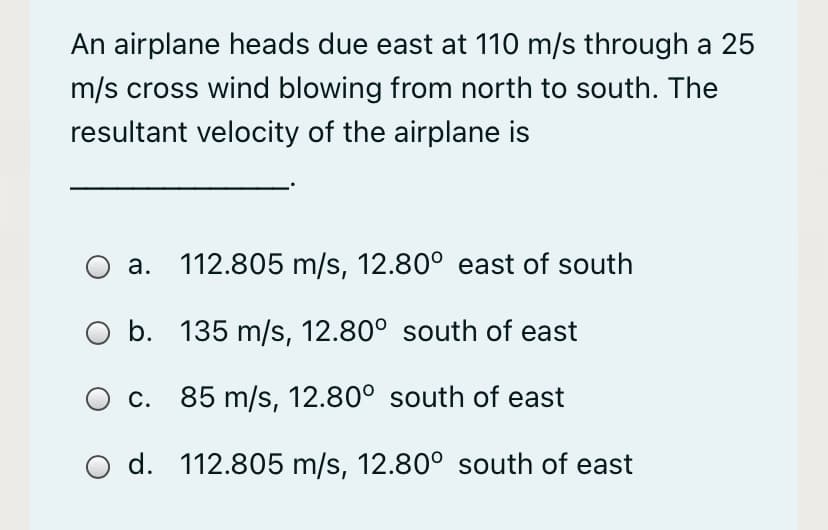 An airplane heads due east at 110 m/s through a 25
m/s cross wind blowing from north to south. The
resultant velocity of the airplane is
a. 112.805 m/s, 12.80° east of south
O b. 135 m/s, 12.80° south of east
c. 85 m/s, 12.80° south of east
O d. 112.805 m/s, 12.80° south of east
