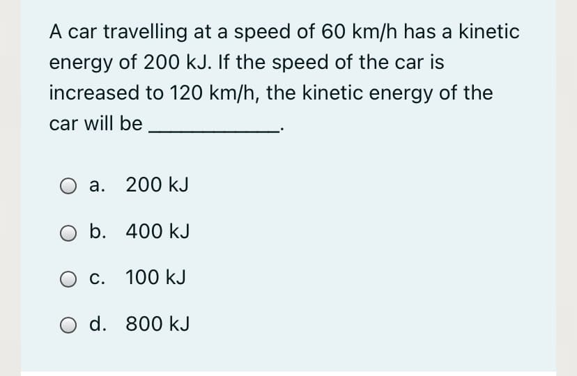 A car travelling at a speed of 60 km/h has a kinetic
energy of 200 kJ. If the speed of the car is
increased to 120 km/h, the kinetic energy of the
car will be
а. 200 kJ
O b.
b. 400 kJ
с. 100 kJ
O d. 800 kJ
