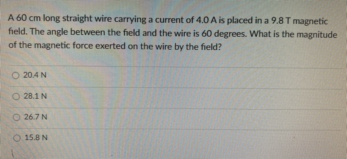A 60 cm long straight wire carrying a current of 4.0 A is placed in a 9.8 T magnetic
field. The angle between the field and the wire is 60 degrees. What is the magnitude
of the magnetic force exerted on the wire by the field?
20.4 N
28.1 N
26.7 N
15.8 N
