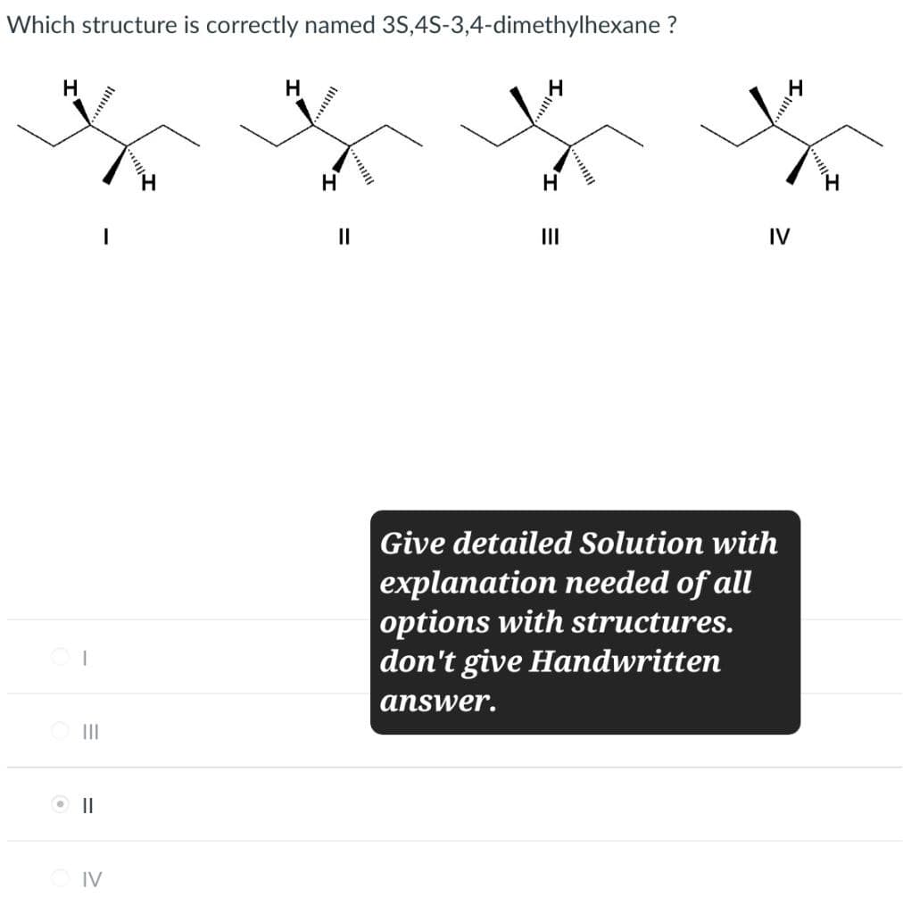 ⚫ ||
IV
=1
III
Which structure is correctly named 3S,4S-3,4-dimethylhexane ?
H
H
H
||
H
III
IV
Give detailed Solution with
explanation needed of all
options with structures.
don't give Handwritten
answer.
H