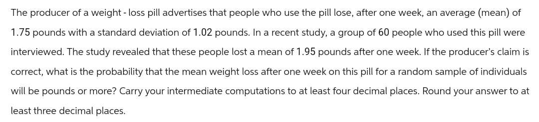 The producer of a weight-loss pill advertises that people who use the pill lose, after one week, an average (mean) of
1.75 pounds with a standard deviation of 1.02 pounds. In a recent study, a group of 60 people who used this pill were
interviewed. The study revealed that these people lost a mean of 1.95 pounds after one week. If the producer's claim is
correct, what is the probability that the mean weight loss after one week on this pill for a random sample of individuals
will be pounds or more? Carry your intermediate computations to at least four decimal places. Round your answer to at
least three decimal places.