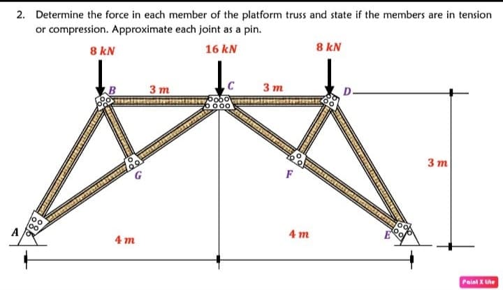 2. Determine the force in each member of the platform truss and state if the members are in tension
or compression. Approximate each joint as a pin.
8 kN
16 kN
8 kN
3 т
3 т
D.
0 000
3 т
F
4 m
A
4 m
Paint X lite
