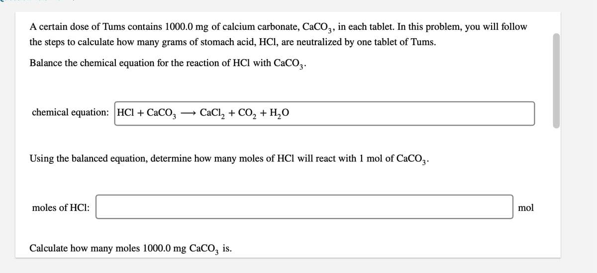 A certain dose of Tums contains 1000.0 mg of calcium carbonate, CACO,, in each tablet. In this problem, you will follow
the steps to calculate how many grams of stomach acid, HCI, are neutralized by one tablet of Tums.
Balance the chemical equation for the reaction of HCl with CaCO2.
chemical equation: HCl + CaCO3
CaCl, + CO, + H,0
Using the balanced equation, determine how many moles of HCl will react with 1 mol of CaCO2.
moles of HCl:
mol
Calculate how many moles 1000.0 mg CaCO, is.
