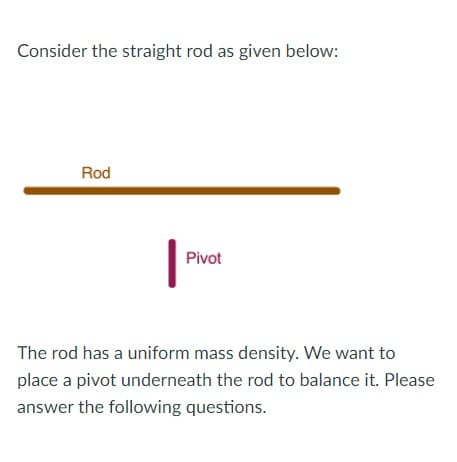 Consider the straight rod as given below:
Rod
Pivot
The rod has a uniform mass density. We want to
place a pivot underneath the rod to balance it. Please
answer the following questions.
