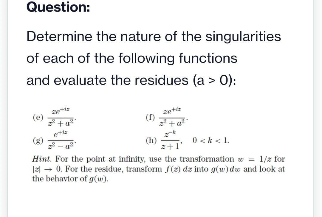 Question:
Determine the nature of the singularities
of each of the following functions
and evaluate the residues (a > 0):
(e)
zetiz
2² + a²
etiz
22-a²
(f)
zetiz
+ a².
-k
(h)
2+1
Hint. For the point at infinity, use the transformation w = 1/2 for
|2| → 0. For the residue, transform f(z) dz into g(w) dw and look at
the behavior of g (w).
0 <k < 1.
"