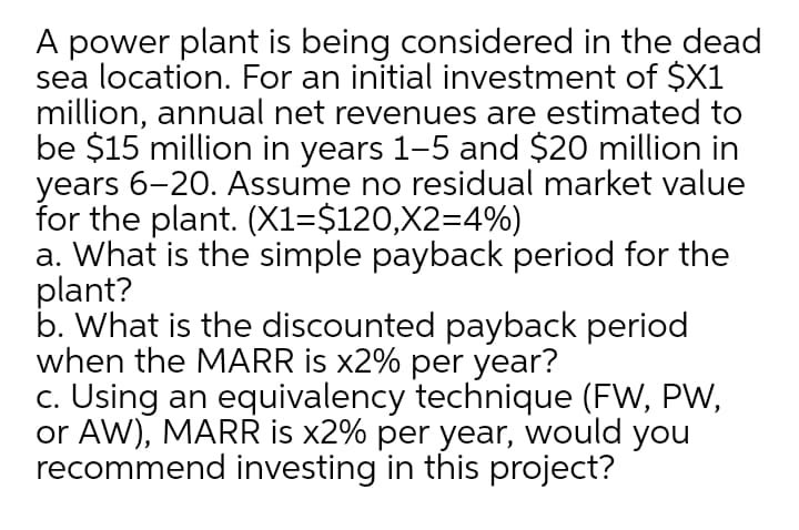 A power plant is being considered in the dead
sea location. For an initial investment of $X1
million, annual net revenues are estimated to
be $15 million in years 1-5 and $20 million in
years 6-20. Assume no residual market value
for the plant. (X1=$120,X2=4%)
a. What is the simple payback period for the
plant?
b. What is the discounted payback period
when the MARR is x2% per year?
c. Using an equivalency technique (FW, PW,
or AW), MARR is x2% per year, would you
recommend investing in this project?

