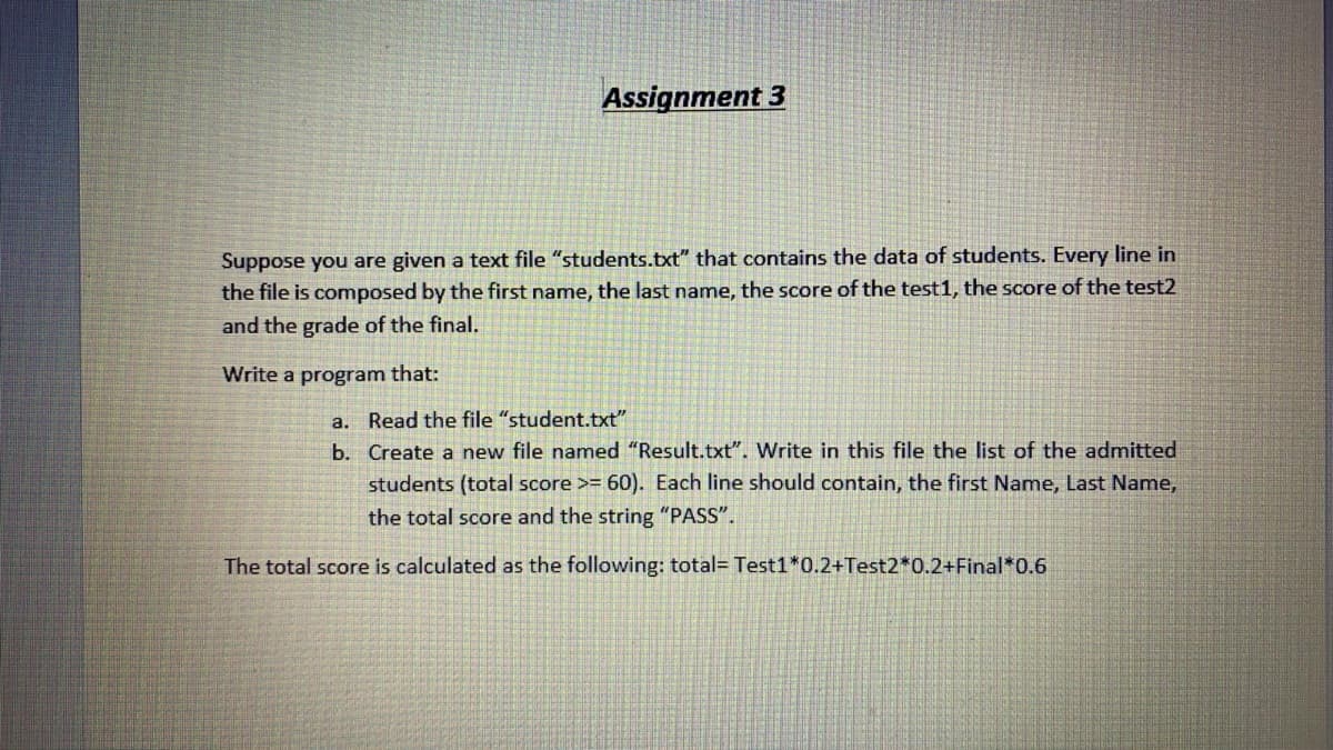 Assignment 3
Suppose you are given a text file "students.txt" that contains the data of students. Every line in
the file is composed by the first name, the last name, the score of the test1, the score of the test2
and the grade of the final.
Write a program that:
a. Read the file "student.txt"
b. Create a new file named "Result.txt". Write in this file the list of the admitted
students (total score >= 60). Each line should contain, the first Name, Last Name,
the total score and the string "PASS".
The total score is calculated as the following: total= Test1*0.2+Test2*0.2+Final*0.6
