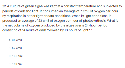 29. A culture of green algae was kept at a constant temperature and subjected to
periods of dark and light. It consumed an average of 7 cm3 of oxygen per hour
by respiration in either light or dark conditions. When in light conditions, it
produced an average of 23 cm3 of oxygen per hour of photosynthesis. What is
the net volume of oxygen produced by the algae over a 24-hour period
consisting of 14 hours of dark followed by 10 hours of light? *
A. 38 cm3
B. 62 cm3
C. 132 cm3
D. 160 cm3
