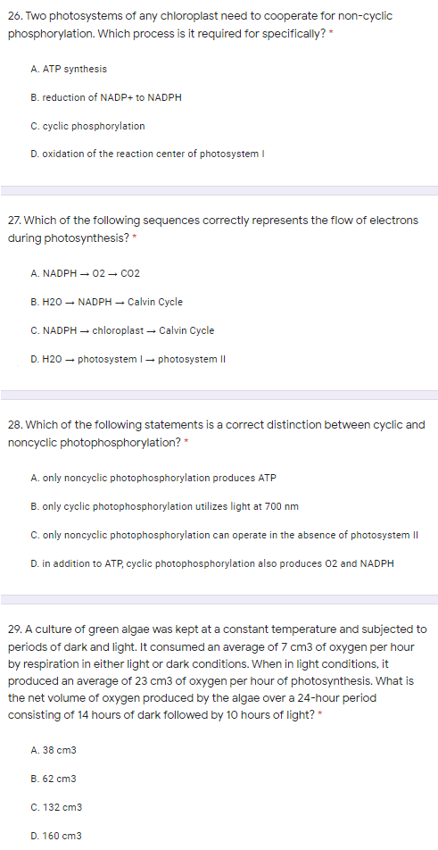 26. Two photosystems of any chloroplast need to cooperate for non-cyclic
phosphorylation. Which process is it required for specifically? *
A. ATP synthesis
B. reduction of NADP+ to NADPH
C. cyclic phosphorylation
D. oxidation of the reaction center of photosystem I
27. Which of the following sequences correctly represents the flow of electrons
during photosynthesis? *
A. NADPH – 02 - co2
B. H20 – NADPH – Calvin Cycle
C. NADPH – chloroplast – Calvin Cycle
D. H20
- photosysteml- photosystem II
28. Which of the following statements is a correct distinction between cyclic and
noncyclic photophosphorylation? *
A. only noncyclic photophosphorylation produces ATP
B. only cyclic photophosphorylation utilizes light at 700 nm
C. only noncyclic photophosphorylation can operate in the absence of photosystem II
D. in addition to ATP, cyclic photophosphorylation also produces 02 and NADPH
29. A culture of green algae was kept at a constant temperature and subjected to
periods of dark and light. It consumed an average of 7 cm3 of oxygen per hour
by respiration in either light or dark conditions. When in light conditions, it
produced an average of 23 cm3 of oxygen per hour of photosynthesis. What is
the net volume of oxygen produced by the algae over a 24-hour period
consisting of 14 hours of dark followed by 10 hours of light? *
A. 38 cm3
B. 62 cm3
C. 132 cm3
D. 160 cm3
