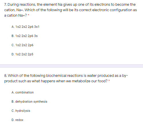 7. During reactions, the element Na gives up one of its electrons to become the
cation, Na+. Which of the following will be its correct electronic configuration as
a cation Na+? *
A. 1s2 2s2 2p6 3s1
B. 1s2 2s2 2p6 3s
C. 1s2 2s2 2p6
D. 1s2 2s2 2p5
8. Which of the following biochemical reactions is water produced as a by-
product such as what happens when we metabolize our food? *
A. combination
B. dehydration synthesis
C. hydrolysis
D. redox
