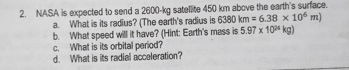 2. NASA is expected to send a 2600-kg satellite 450 km above the earth's surface.
a. What is its radius? (The earth's radius is 6380 km = 6.38 x 106 m)
b. What speed will it have? (Hint: Earth's mass is 5.97 x 1024 kg)
What is its orbital period?
d. What is its radial acceleration?
%3D
C.
