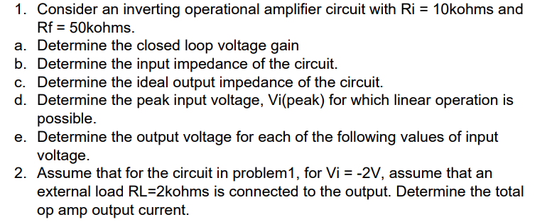 1. Consider an inverting operational amplifier circuit with Ri = 10kohms and
Rf = 50kohms.
a. Determine the closed loop voltage gain
b. Determine the input impedance of the circuit.
c. Determine the ideal output impedance of the circuit.
d. Determine the peak input voltage, Vi(peak) for which linear operation is
possible.
e. Determine the output voltage for each of the following values of input
voltage.
2. Assume that for the circuit in problem1, for Vi = -2V, assume that an
external load RL=2kohms is connected to the output. Determine the total
op amp output current.
