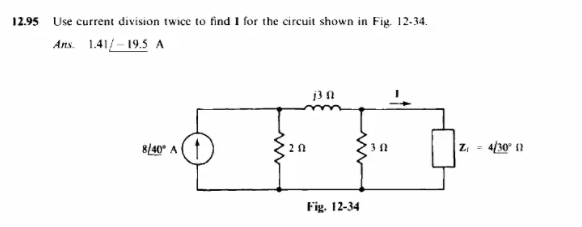 12.95
Use current division twice to find I for the circuit shown in Fig. 12-34.
Ans. 1.41-19.5 A
j3 f
8/40° A
20
Fig. 12-34
312
|Z₁ =
4/30° (1