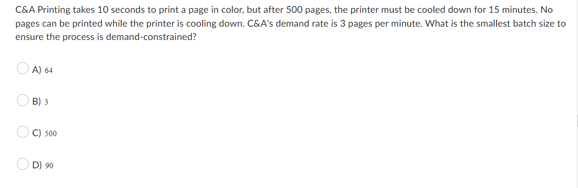 C&A Printing takes 10 seconds to print a page in color, but after 500 pages, the printer must be cooled down for 15 minutes. No
pages can be printed while the printer is cooling down. C&A's demand rate is 3 pages per minute. What is the smallest batch size to
ensure the process is demand-constrained?
O
A) 64
B) 3
C) 500
D) 90