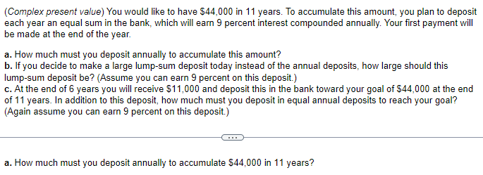 (Complex present value) You would like to have $44,000 in 11 years. To accumulate this amount, you plan to deposit
each year an equal sum in the bank, which will earn 9 percent interest compounded annually. Your first payment will
be made at the end of the year.
a. How much must you deposit annually to accumulate this amount?
b. If you decide to make a large lump-sum deposit today instead of the annual deposits, how large should this
lump-sum deposit be? (Assume you can earn 9 percent on this deposit.)
c. At the end of 6 years you will receive $11,000 and deposit this in the bank toward your goal of $44,000 at the end
of 11 years. In addition to this deposit, how much must you deposit in equal annual deposits to reach your goal?
(Again assume you can earn 9 percent on this deposit.)
a. How much must you deposit annually to accumulate $44,000 in 11 years?