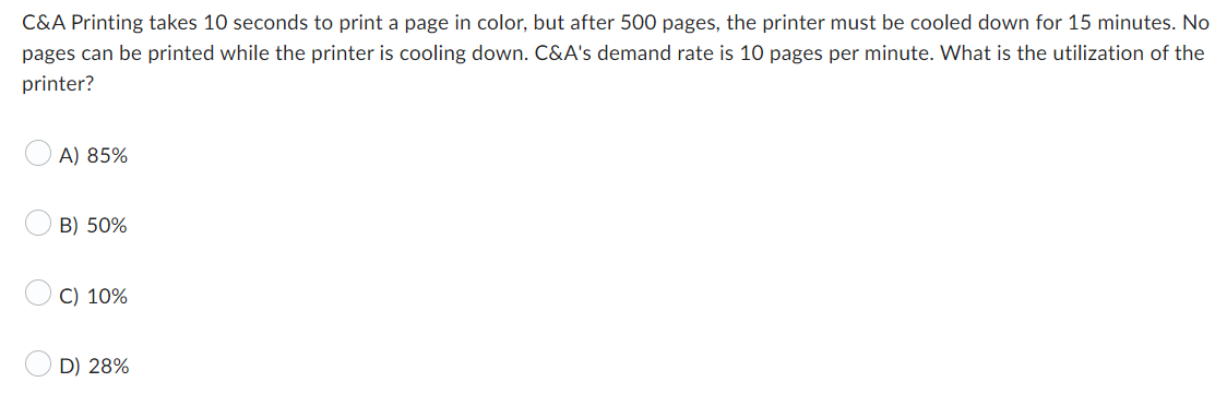C&A Printing takes 10 seconds to print a page in color, but after 500 pages, the printer must be cooled down for 15 minutes. No
pages can be printed while the printer is cooling down. C&A's demand rate is 10 pages per minute. What is the utilization of the
printer?
A) 85%
B) 50%
C) 10%
D) 28%
