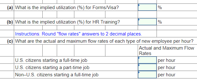 (a) What is the implied utilization (%) for Forms/Visa?
%
(b) What is the implied utilization (%) for HR Training?
Instructions: Round "flow rates" answers to 2 decimal places.
(c) What are the actual and maximum flow rates of each type of new employee per hour?
Actual and Maximum Flow
Rates
U.S. citizens starting a full-time job
U.S. citizens starting a part-time job
Non-U.S. citizens starting a full-time job
%
per hour
per hour
per hour
