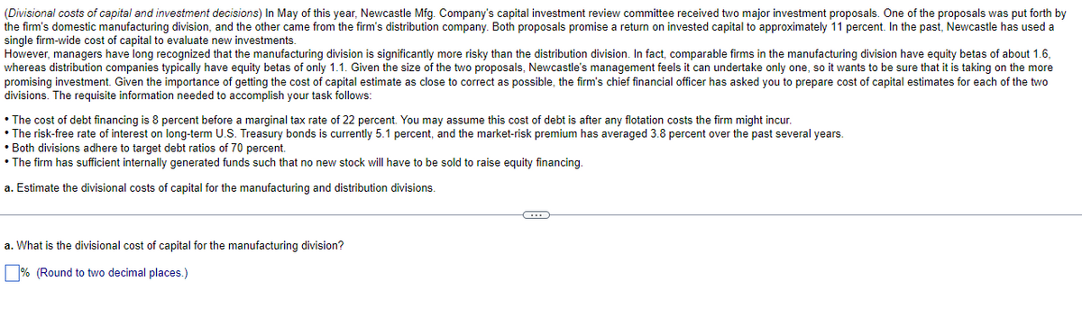 (Divisional costs of capital and investment decisions) In May of this year, Newcastle Mfg. Company's capital investment review committee received two major investment proposals. One of the proposals was put forth by
the firm's domestic manufacturing division, and the other came from the firm's distribution company. Both proposals promise a return on invested capital to approximately 11 percent. In the past, Newcastle has used a
single firm-wide cost of capital to evaluate new investments.
However, managers have long recognized that the manufacturing division is significantly more risky than the distribution division. In fact, comparable firms in the manufacturing division have equity betas of about 1.6,
whereas distribution companies typically have equity betas of only 1.1. Given the size of the two proposals, Newcastle's management feels it can undertake only one, so it wants to be sure that it is taking on the more
promising investment. Given the importance of getting the cost of capital estimate as close to correct as possible, the firm's chief financial officer has asked you to prepare cost of capital estimates for each of the two
divisions. The requisite information needed to accomplish your task follows:
• The cost of debt financing is 8 percent before a marginal tax rate of 22 percent. You may assume this cost of debt is after any flotation costs the firm might incur.
•The risk-free rate of interest on long-term U.S. Treasury bonds is currently 5.1 percent, and the market-risk premium has averaged 3.8 percent over the past several years.
• Both divisions adhere to target debt ratios of 70 percent.
• The firm has sufficient internally generated funds such that no new stock will have to be sold to raise equity financing.
a. Estimate the divisional costs of capital for the manufacturing and distribution divisions.
a. What is the divisional cost of capital for the manufacturing division?
% (Round to two decimal places.)
C