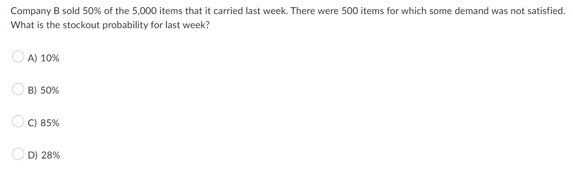 Company B sold 50% of the 5,000 items that it carried last week. There were 500 items for which some demand was not satisfied.
What is the stockout probability for last week?
A) 10%
B) 50%
C) 85%
D) 28%