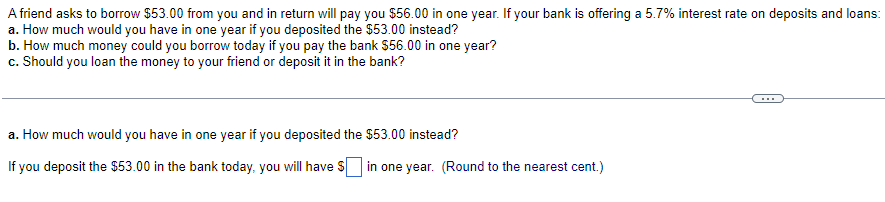 A friend asks to borrow $53.00 from you and in return will pay you $56.00 in one year. If your bank is offering a 5.7% interest rate on deposits and loans:
a. How much would you have in one year if you deposited the $53.00 instead?
b. How much money could you borrow today if you pay the bank $56.00 in one year?
c. Should you loan the money to your friend or deposit it in the bank?
a. How much would you have in one year if you deposited the $53.00 instead?
If you deposit the $53.00 in the bank today, you will have $ in one year. (Round to the nearest cent.)