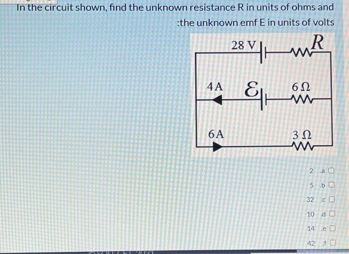 In the circuit shown, find the unknown resistance R in units of ohms and
:the unknown emf E in units of volts
28 Vm
4 A
6Ω
6 A
3Ω
.a O
5 .b 0
32
.c O
10 .d O
14 .e O
42
.f O
