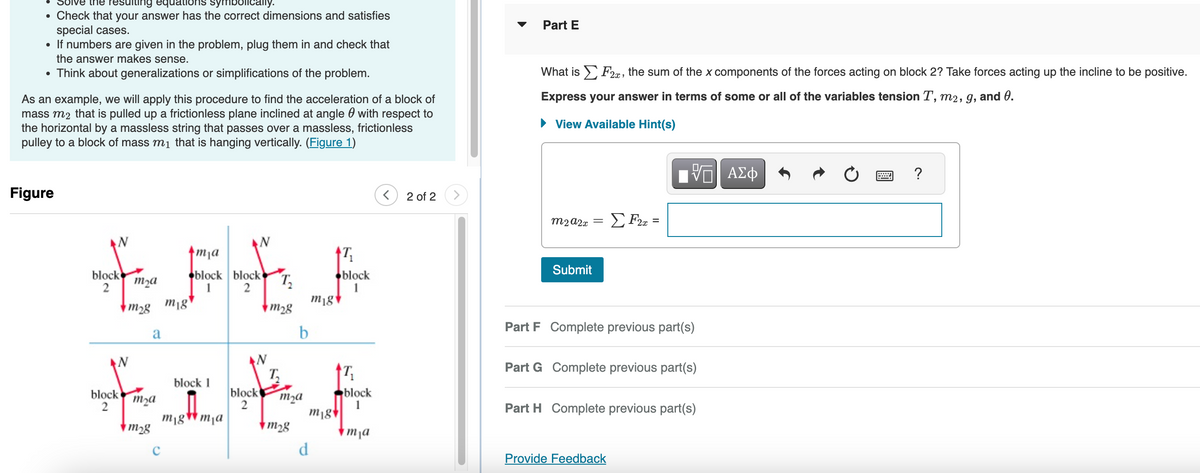 ●
Solve the resulting equations symbolically.
Check that your answer has the correct dimensions and satisfies
special cases.
●
If numbers are given in the problem, plug them in and check that
the answer makes sense.
• Think about generalizations or simplifications of the problem.
As an example, we will apply this procedure to find the acceleration of a block of
mass m₂ that is pulled up a frictionless plane inclined at angle with respect to
the horizontal by a massless string that passes over a massless, frictionless
pulley to a block of mass m₁ that is hanging vertically. (Figure 1)
Figure
ma
IF
block
m₂a
2
m₂8 mig
a
block
2
m₂a
m₂8
block block
2
C
block 1
migma
N
block
2
T₂
m₂8
T
b
m₂a
m₂8
17₁
d
mig
m18
block
1
T₁
block
1
mja
2 of 2
Part E
What is F2, the sum of the x components of the forces acting on block 2? Take forces acting up the incline to be positive.
Express your answer in terms of some or all of the variables tension T, m2, g, and 0.
View Available Hint(s)
m2 A2x
Submit
=
ΣF2x =
VE ΑΣΦ
Part F Complete previous part(s)
Part G Complete previous part(s)
Provide Feedback
Part H Complete previous part(s)
=