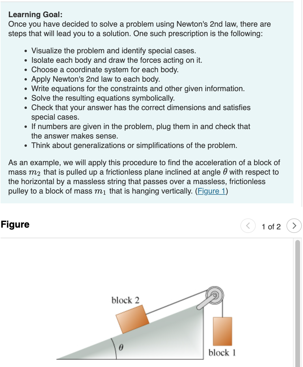 Learning Goal:
Once you have decided to solve a problem using Newton's 2nd law, there are
steps that will lead you to a solution. One such prescription is the following:
• Visualize the problem and identify special cases.
●
Isolate each body and draw the forces acting on it.
Choose a coordinate system for each body.
Apply Newton's 2nd law to each body.
• Write equations for the constraints and other given information.
• Solve the resulting equations symbolically.
●
Check that your answer has the correct dimensions and satisfies
special cases.
●
• If numbers are given in the problem, plug them in and check that
the answer makes sense.
• Think about generalizations or simplifications of the problem.
As an example, we will apply this procedure to find the acceleration of a block of
mass m2 that is pulled up a frictionless plane inclined at angle with respect to
the horizontal by a massless string that passes over a massless, frictionless
pulley to a block of mass m₁ that is hanging vertically. (Figure 1)
Figure
block 2
block 1
1 of 2
>