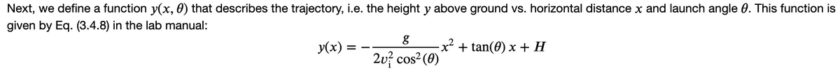 Next, we define a function y(x, 0) that describes the trajectory, i.e. the height y above ground vs. horizontal distance x and launch angle 0. This function is
given by Eq. (3.4.8) in the lab manual:
y(x) =
g
2u² cos² (0)
− x² + tan(0) x + H