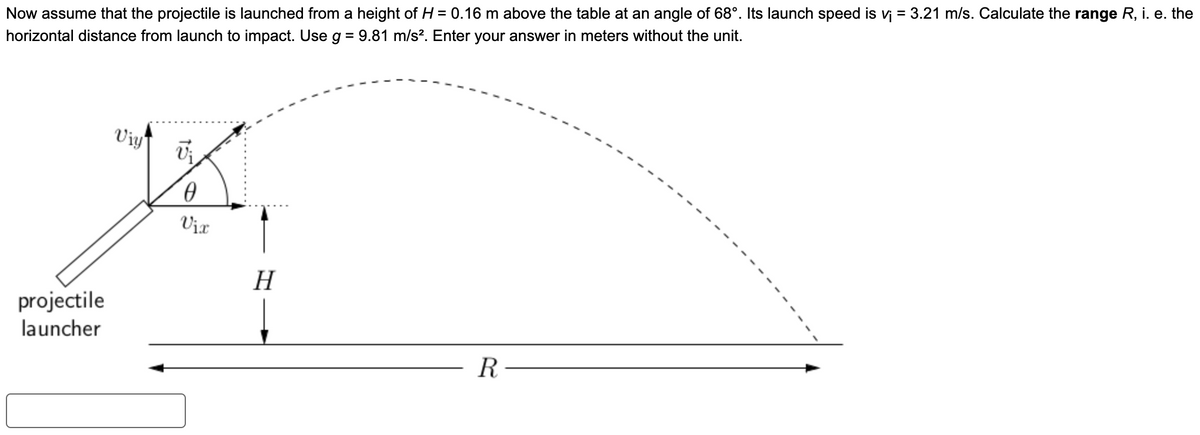 Now assume that the projectile is launched from a height of H = 0.16 m above the table at an angle of 68°. Its launch speed is v₁ = 3.21 m/s. Calculate the range R, i. e. the
horizontal distance from launch to impact. Use g = 9.81 m/s². Enter your answer in meters without the unit.
projectile
launcher
Viy
Vi
0
Vix
H
R-