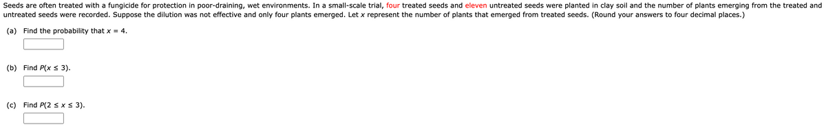 Seeds are often treated with a fungicide for protection in poor-draining, wet environments. In a small-scale trial, four treated seeds and eleven untreated seeds were planted in clay soil and the number of plants emerging from the treated and
untreated seeds were recorded. Suppose the dilution was not effective and only four plants emerged. Let x represent the number of plants that emerged from treated seeds. (Round your answers to four decimal places.)
(a) Find the probability that x = 4.
(b) Find P(x ≤ 3).
(c) Find P(2 ≤ x ≤ 3).