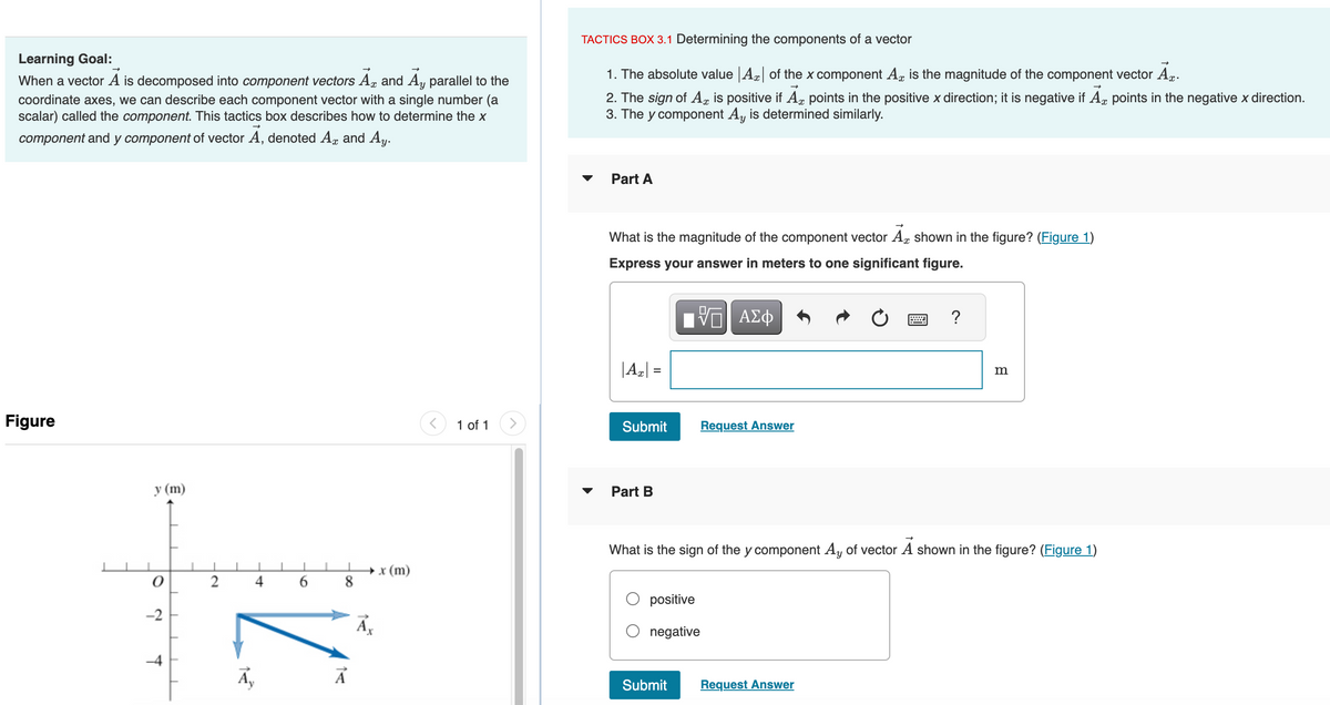 Learning Goal:
When a vector A is decomposed into component vectors A and Ay parallel to the
coordinate axes, we can describe each component vector with a single number (a
scalar) called the component. This tactics box describes how to determine the x
component and y component of vector A, denoted Ax and Ay.
Figure
y (m)
0
-2
T
1
2
Ā
4
1
6
1
8
Ā
→→x (m)
Ā
1 of 1
TACTICS BOX 3.1 Determining the components of a vector
1. The absolute value Az of the x component A is the magnitude of the component vector Ax.
2. The sign of A, is positive if Ax points in the positive x direction; it is negative if Ax points in the negative x direction.
3. The y component Ay is determined similarly.
Part A
What is the magnitude of the component vector A shown in the figure? (Figure 1)
Express your answer in meters to one significant figure.
VE| ΑΣΦ
| Ax| =
Submit
Part B
positive
negative
Request Answer
What is the sign of the y component Ay of vector A shown in the figure? (Figure 1)
Submit
m
Request Answer