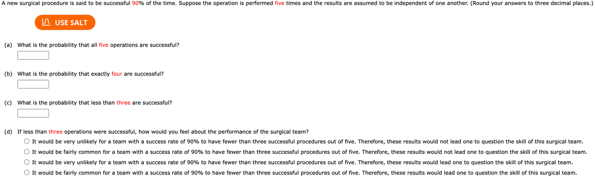 A new surgical procedure is said to be successful 90% of the time. Suppose the operation is performed five times and the results are assumed to be independent of one another. (Round your answers to three decimal places.)
USE SALT
(a) What is the probability that all five operations are successful?
(b) What is the probability that exactly four are successful?
(c) What is the probability that less than three are successful?
(d) If less than three operations were successful, how would you feel about the performance of the surgical team?
It would be very unlikely for a team with a success rate of 90% to have fewer than three successful procedures out of five. Therefore, these results would not lead one to question the skill of this surgical team.
It would be fairly common for a team with a success rate of 90% to have fewer than three successful procedures out of five. Therefore, these results would not lead one to question the skill of this surgical team.
It would be very unlikely for a team with a success rate of 90% to have fewer than three successful procedures out of five. Therefore, these results would lead one to question the skill of this surgical team.
It would be fairly common for a team with a success rate of 90% to have fewer than three successful procedures out of five. Therefore, these results would lead one to question the skill of this surgical team.