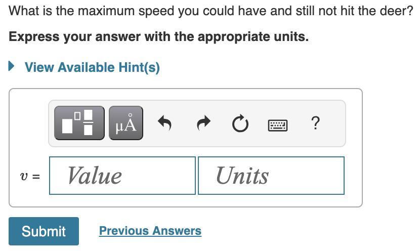 What is the maximum speed you could have and still not hit the deer?
Express your answer with the appropriate units.
► View Available Hint(s)
V =
0
Submit
µÅ
Value
Previous Answers
Ć
Units
?