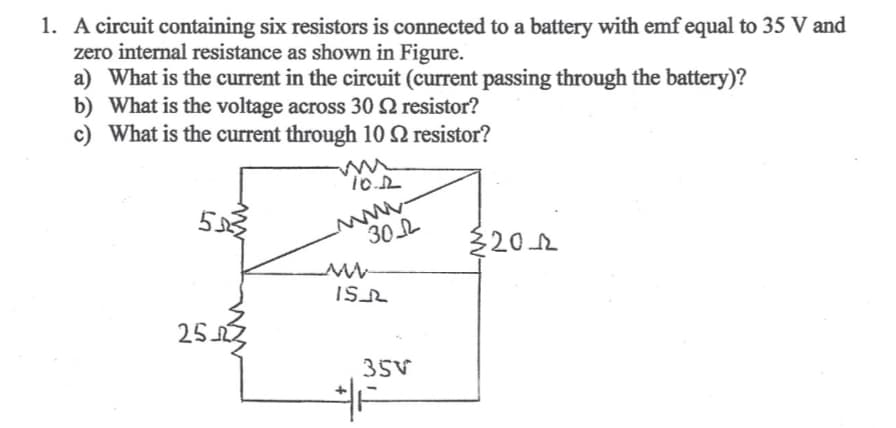 1. A circuit containing six resistors is connected to a battery with emf equal to 35 V and
zero internal resistance as shown in Figure.
a) What is the current in the circuit (current passing through the battery)?
b) What is the voltage across 30 22 resistor?
c) What is the current through 10 resistor?
555
25.02
10.12
30
www
+
ISL
35V
2012