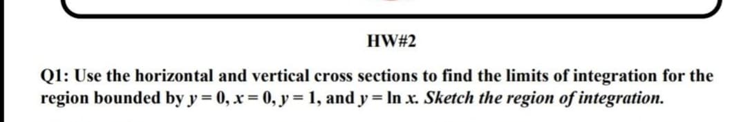 HW#2
Q1: Use the horizontal and vertical cross sections to find the limits of integration for the
region bounded by y = 0, x = 0, y = 1, and y = In x. Sketch the region of integration.

