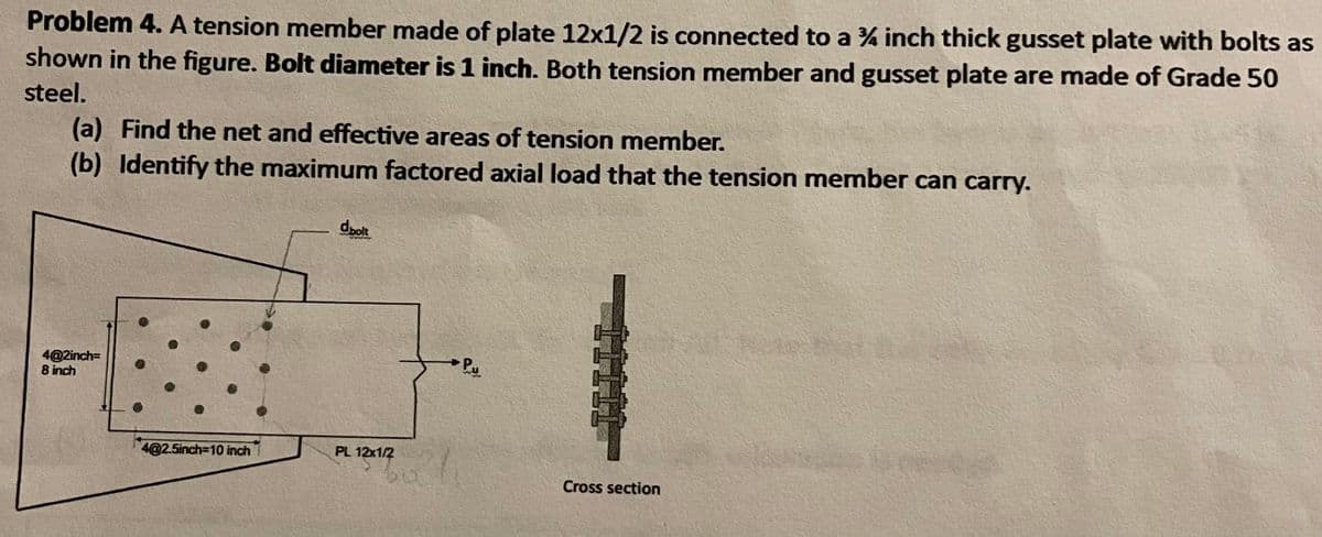 Problem 4. A tension member made of plate 12x1/2 is connected to a % inch thick gusset plate with bolts as
shown in the figure. Bolt diameter is 1 inch. Both tension member and gusset plate are made of Grade 50
steel.
(a) Find the net and effective areas of tension member.
(b) Identify the maximum factored axial load that the tension member can carry.
dolt
4@2inch=
8 inch
4@2.5inch=10 inch
PL 12x1/2
Cross section
