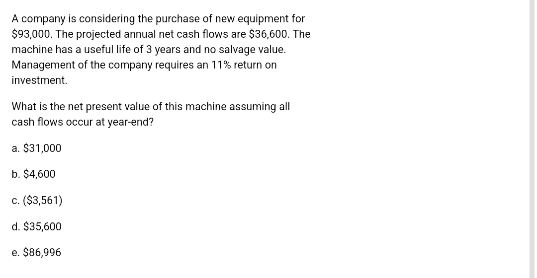 A company is considering the purchase of new equipment for
$93,000. The projected annual net cash flows are $36,600. The
machine has a useful life of 3 years and no salvage value.
Management of the company requires an 11% return on
investment.
What is the net present value of this machine assuming all
cash flows occur at year-end?
a. $31,000
b. $4,600
c. ($3,561)
d. $35,600
e. $86,996
