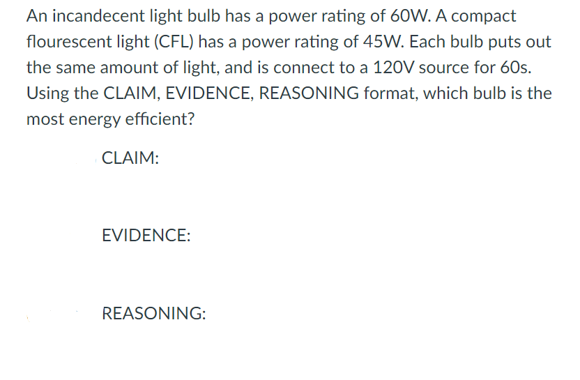 An incandecent light bulb has a power rating of 60W. A compact
flourescent light (CFL) has a power rating of 45W. Each bulb puts out
the same amount of light, and is connect to a 120V source for 60s.
Using the CLAIM, EVIDENCE, REASONING format, which bulb is the
most energy efficient?
CLAIM:
EVIDENCE:
REASONING:
