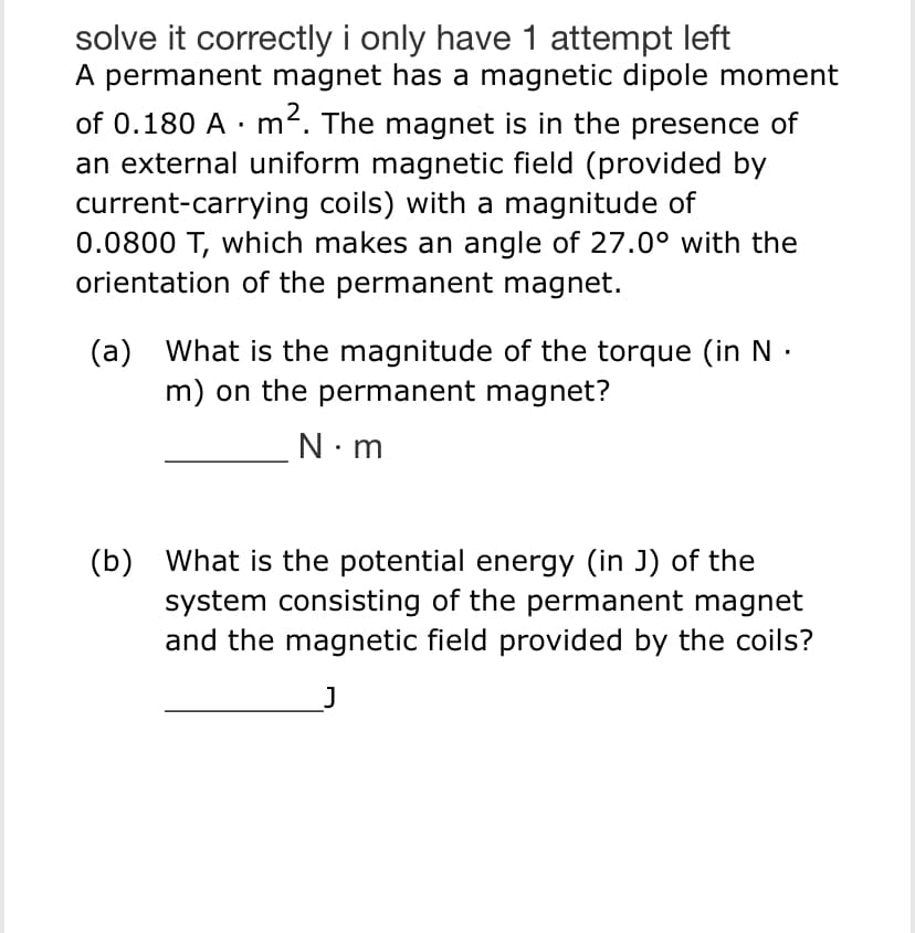 solve it correctly i only have 1 attempt left
A permanent magnet has a magnetic dipole moment
of 0.180 A m². The magnet is in the presence of
an external uniform magnetic field (provided by
current-carrying coils) with a magnitude of
0.0800 T, which makes an angle of 27.0° with the
orientation of the permanent magnet.
(a) What is the magnitude of the torque (in N
m) on the permanent magnet?
N.m
(b) What is the potential energy (in J) of the
system consisting of the permanent magnet
and the magnetic field provided by the coils?
J