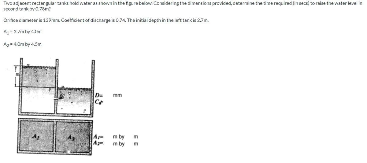 Two adjacent rectangular tanks hold water as shown in the figure below. Considering the dimensions provided, determine the time required (in secs) to raise the water level in
second tank by 0.78m?
Orifice diameter is 139mm. Coefficient of discharge is 0.74. The initial depth in the left tank is 2.7m.
A1 = 3.7m by 4.0m
A2 = 4.0m by 4.5m
D=
mm
A1=
A2=
m by
m by
EE
