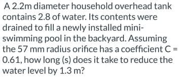 A 2.2m diameter household overhead tank
contains 2.8 of water. Its contents were
drained to fill a newly installed mini-
swimming pool in the backyard. Assuming
the 57 mm radius orifice has a coefficient C =
0.61, how long (s) does it take to reduce the
water level by 1.3 m?
